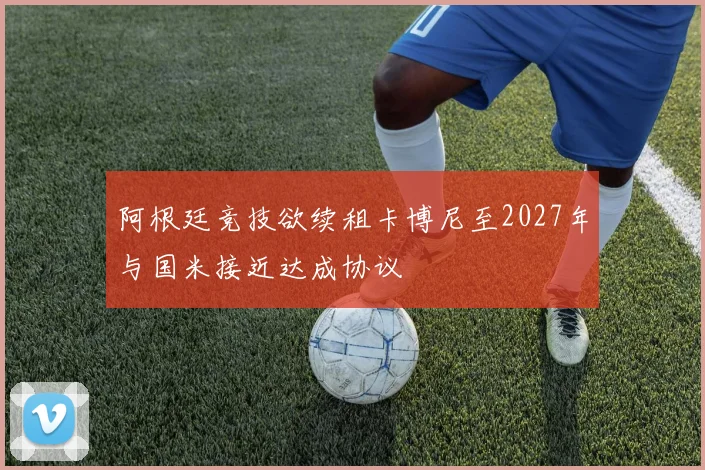 阿根廷竞技欲续租卡博尼至2027年与国米接近达成协议