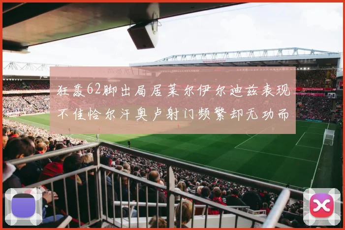 狂轰62脚出局居莱尔伊尔迪兹表现不佳恰尔汗奥卢射门频繁却无功而返