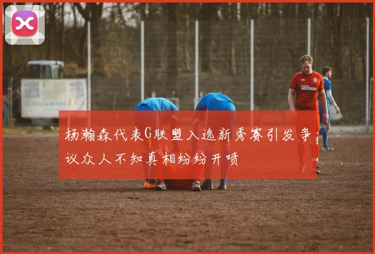 杨瀚森代表G联盟入选新秀赛引发争议众人不知真相纷纷开喷