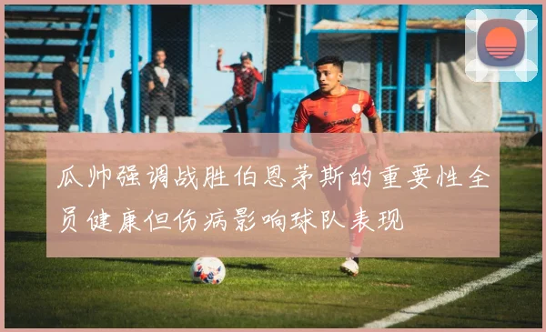 瓜帅强调战胜伯恩茅斯的重要性全员健康但伤病影响球队表现