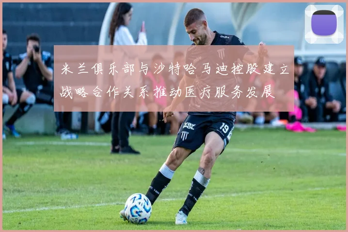 米兰俱乐部与沙特哈马迪控股建立战略合作关系推动医疗服务发展