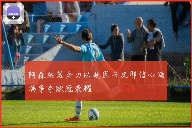 阿森纳若全力以赴因卡皮耶信心满满争夺欧冠荣耀