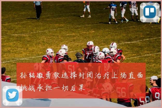 孙铭徽勇敢选择封闭治疗上场直面挑战承担一切后果