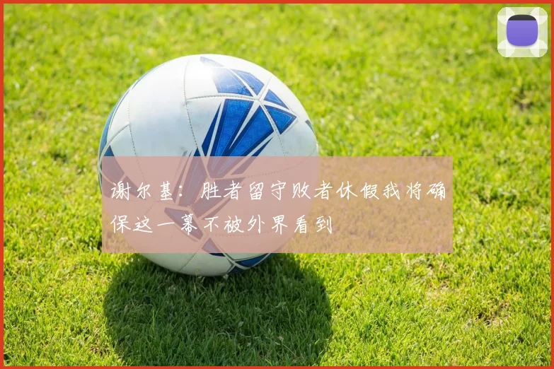 谢尔基：胜者留守败者休假我将确保这一幕不被外界看到