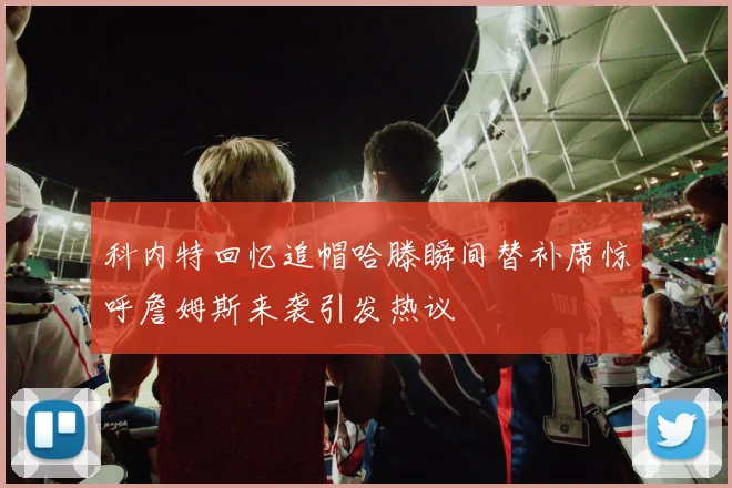 科内特回忆追帽哈滕瞬间替补席惊呼詹姆斯来袭引发热议
