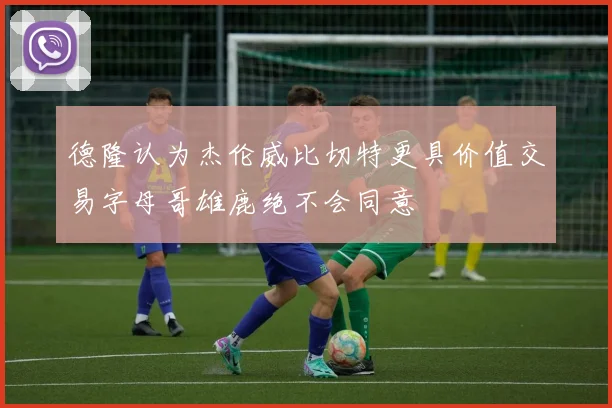 德隆认为杰伦威比切特更具价值交易字母哥雄鹿绝不会同意