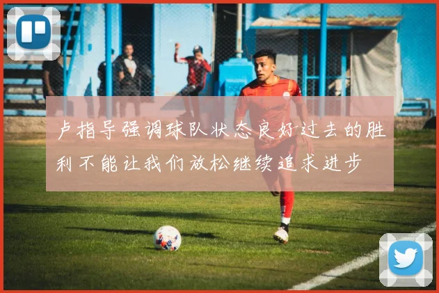 卢指导强调球队状态良好过去的胜利不能让我们放松继续追求进步