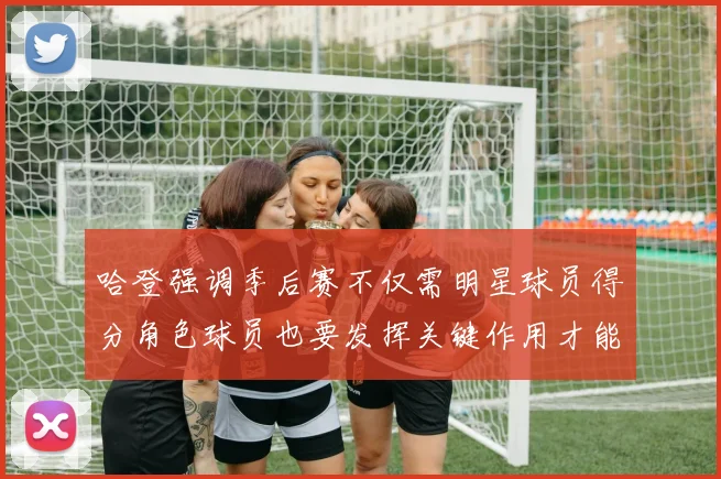 哈登强调季后赛不仅需明星球员得分角色球员也要发挥关键作用才能取胜