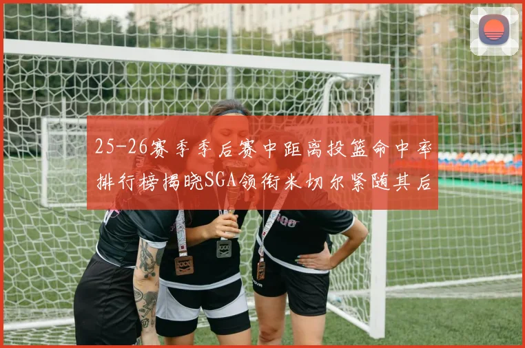 25-26赛季季后赛中距离投篮命中率排行榜揭晓SGA领衔米切尔紧随其后哈登位列第五