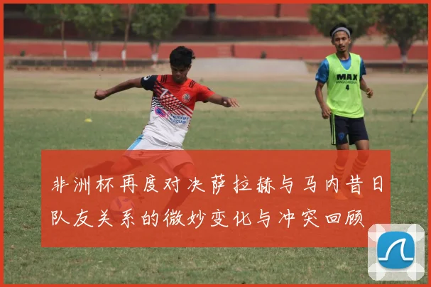 非洲杯再度对决萨拉赫与马内昔日队友关系的微妙变化与冲突回顾
