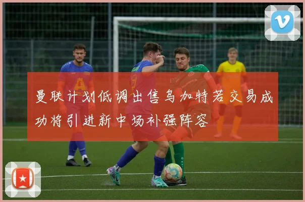 曼联计划低调出售乌加特若交易成功将引进新中场补强阵容