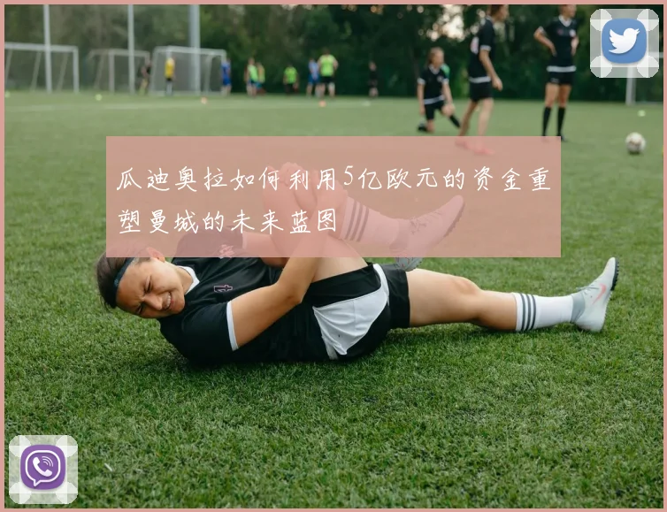 瓜迪奥拉如何利用5亿欧元的资金重塑曼城的未来蓝图