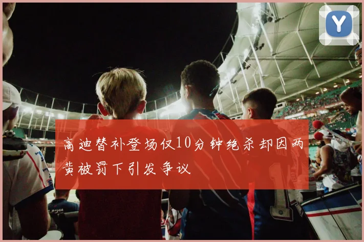 高迪替补登场仅10分钟绝杀却因两黄被罚下引发争议