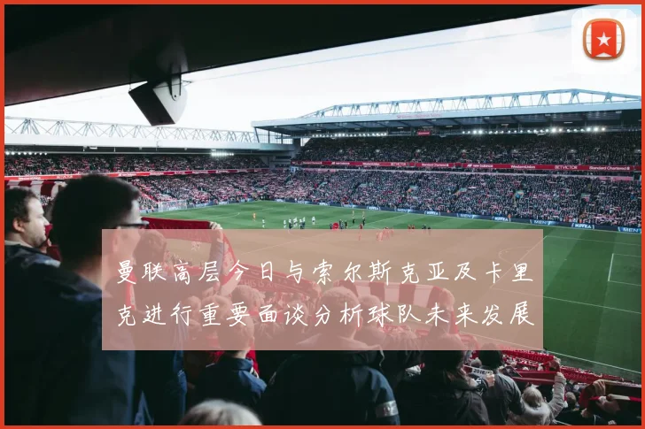 曼联高层今日与索尔斯克亚及卡里克进行重要面谈分析球队未来发展方向