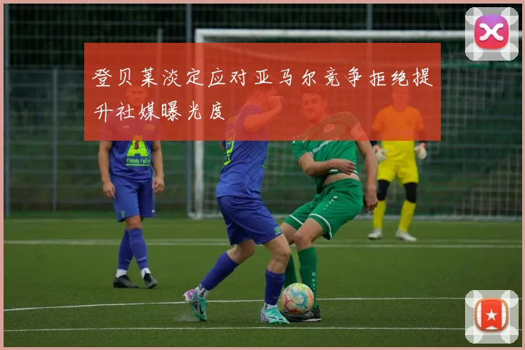 登贝莱淡定应对亚马尔竞争拒绝提升社媒曝光度
