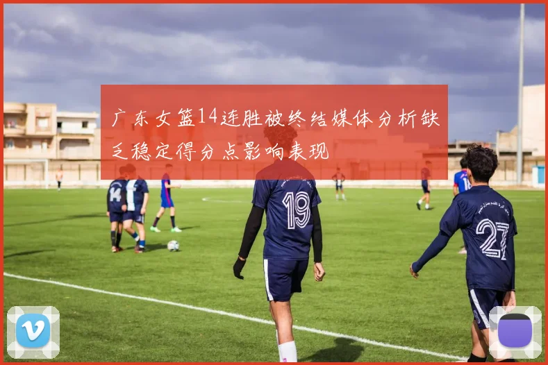 广东女篮14连胜被终结媒体分析缺乏稳定得分点影响表现