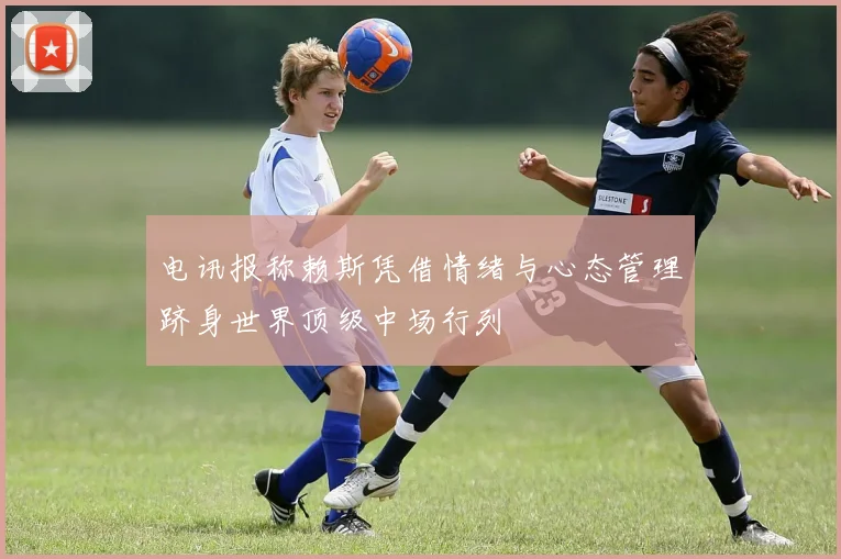 电讯报称赖斯凭借情绪与心态管理跻身世界顶级中场行列