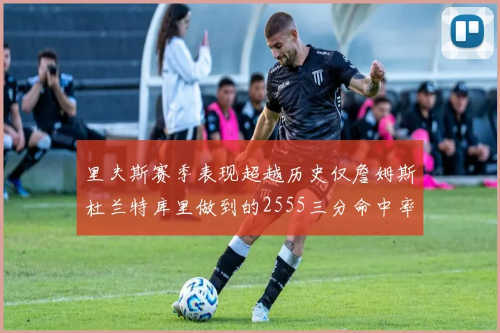 里夫斯赛季表现超越历史仅詹姆斯杜兰特库里做到的2555三分命中率50成就