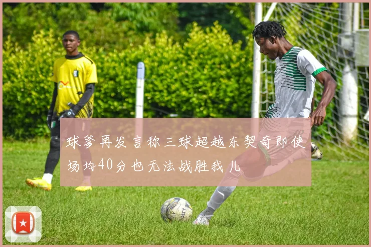 球爹再发言称三球超越东契奇即使场均40分也无法战胜我儿