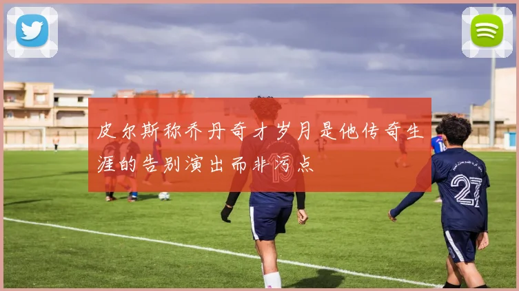 皮尔斯称乔丹奇才岁月是他传奇生涯的告别演出而非污点