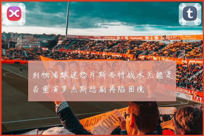 利物浦球迷怒斥斯洛特战术无能是否重演罗杰斯悲剧再陷困境