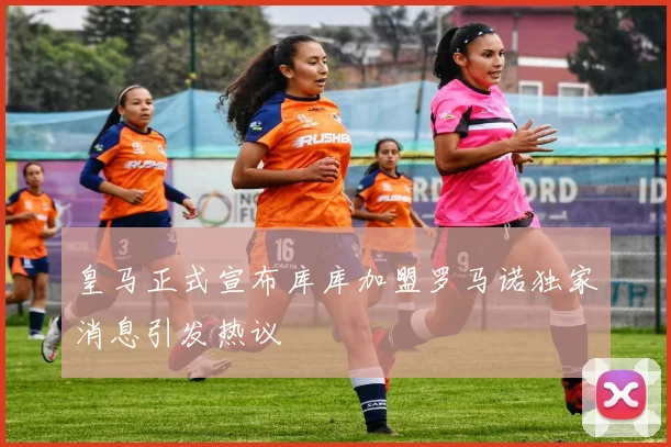 皇马正式宣布库库加盟罗马诺独家消息引发热议